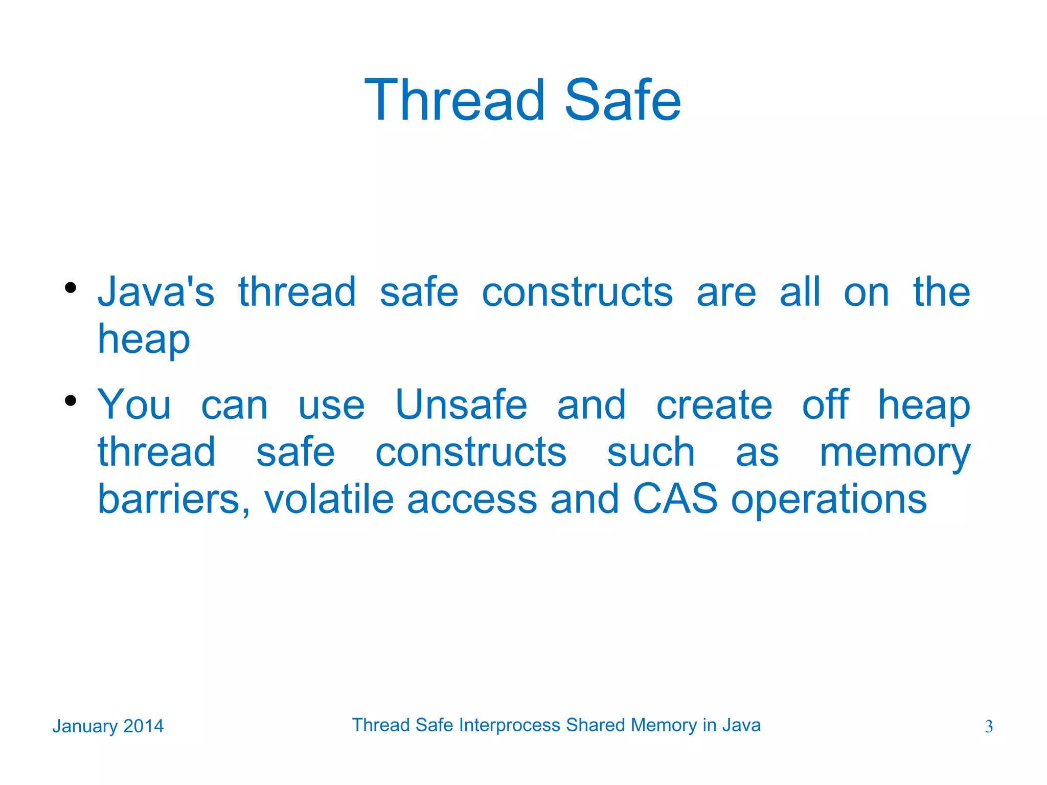 Thread Safe   Java's thread safe constructs are all on the heap You can use Unsafe and create off heap thread safe constructs such as memory barriers, volatile access and CAS operations January 2014 Thread Safe Interprocess Shared Memory in Java 3 