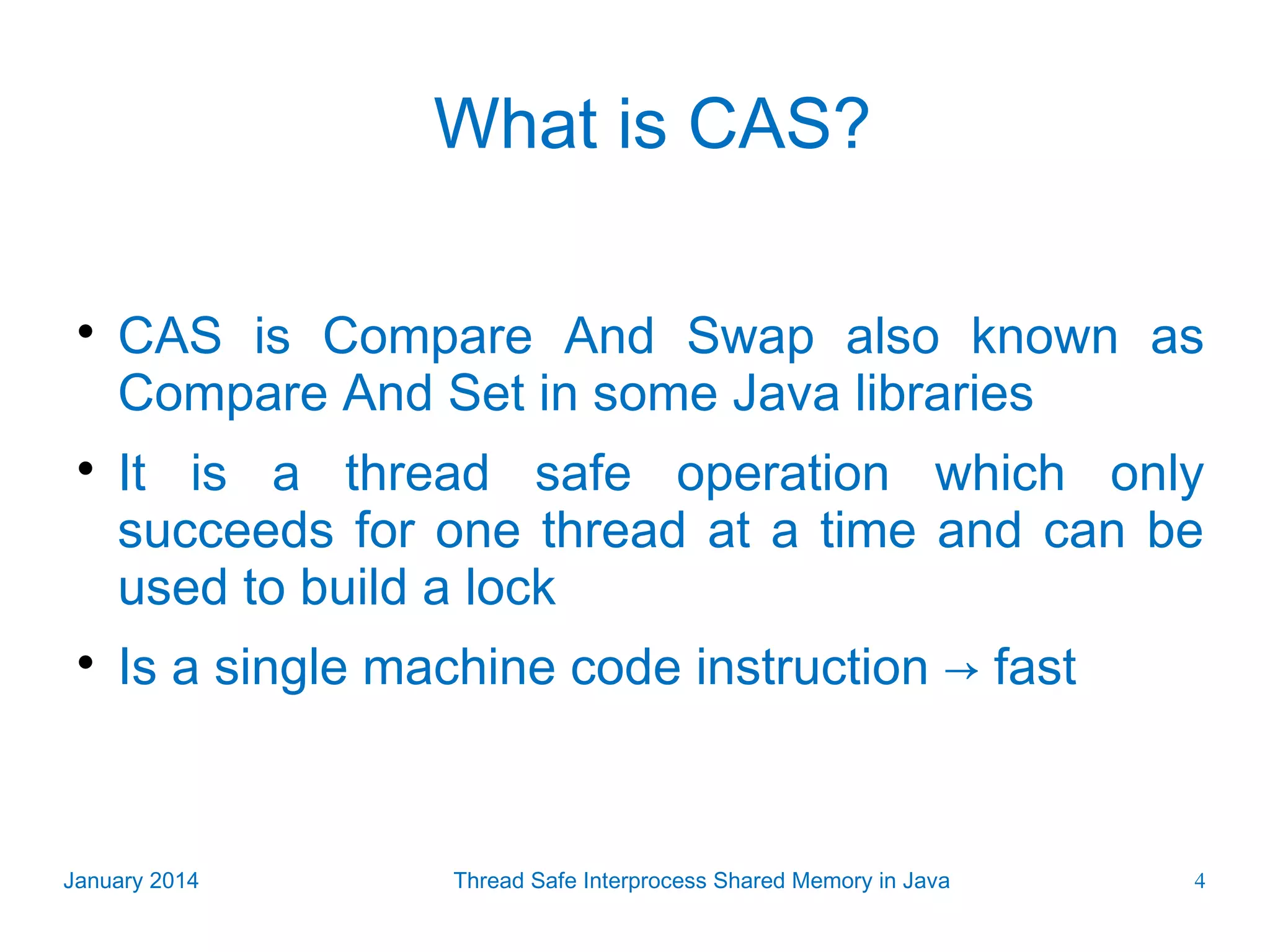 What is CAS?    CAS is Compare And Swap also known as Compare And Set in some Java libraries It is a thread safe operation which only succeeds for one thread at a time and can be used to build a lock Is a single machine code instruction → fast January 2014 Thread Safe Interprocess Shared Memory in Java 4 