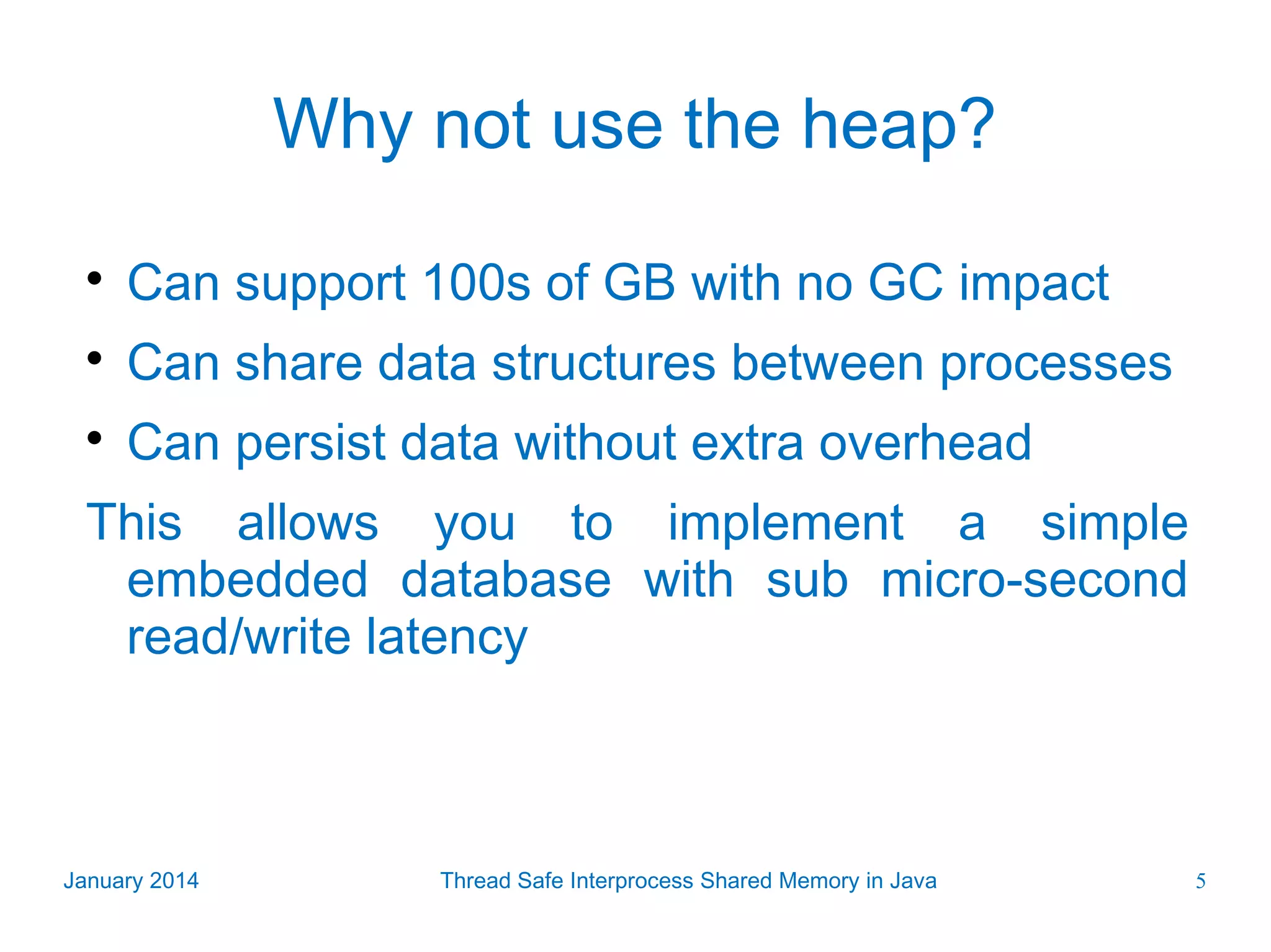 Why not use the heap?  Can support 100s of GB with no GC impact  Can share data structures between processes  Can persist data without extra overhead This allows you to implement a simple embedded database with sub micro-second read/write latency January 2014 Thread Safe Interprocess Shared Memory in Java 5 