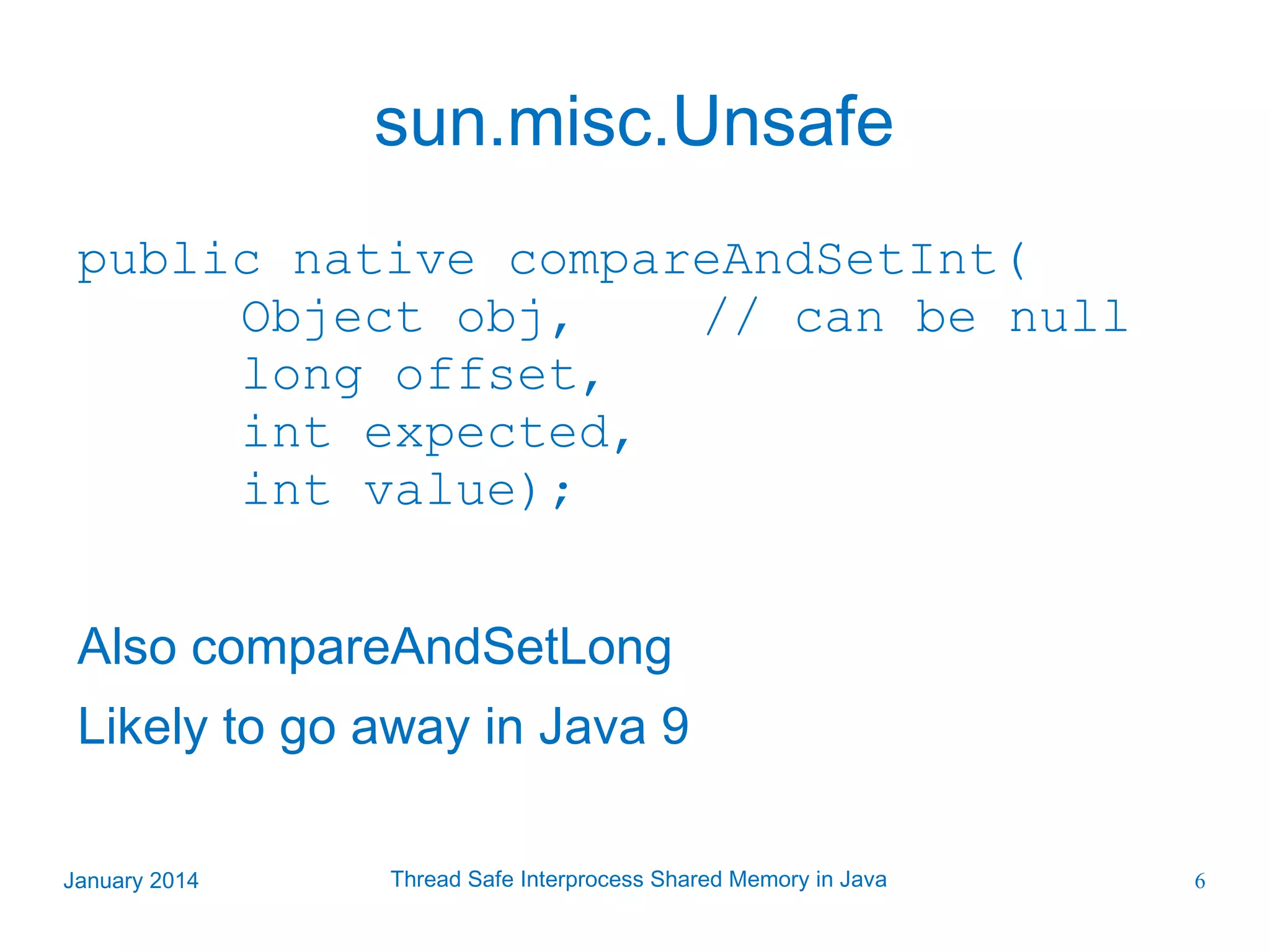 sun.misc.Unsafe public native compareAndSetInt( Object obj, // can be null long offset, int expected, int value); Also compareAndSetLong Likely to go away in Java 9 January 2014 Thread Safe Interprocess Shared Memory in Java 6 