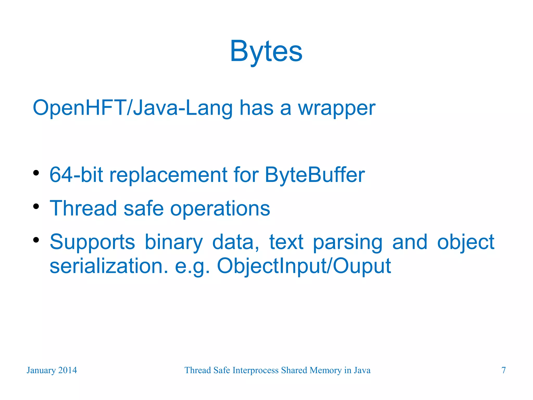 Bytes OpenHFT/Java-Lang has a wrapper  64-bit replacement for ByteBuffer  Thread safe operations  Supports binary data, text parsing and object serialization. e.g. ObjectInput/Ouput January 2014 Thread Safe Interprocess Shared Memory in Java 7 