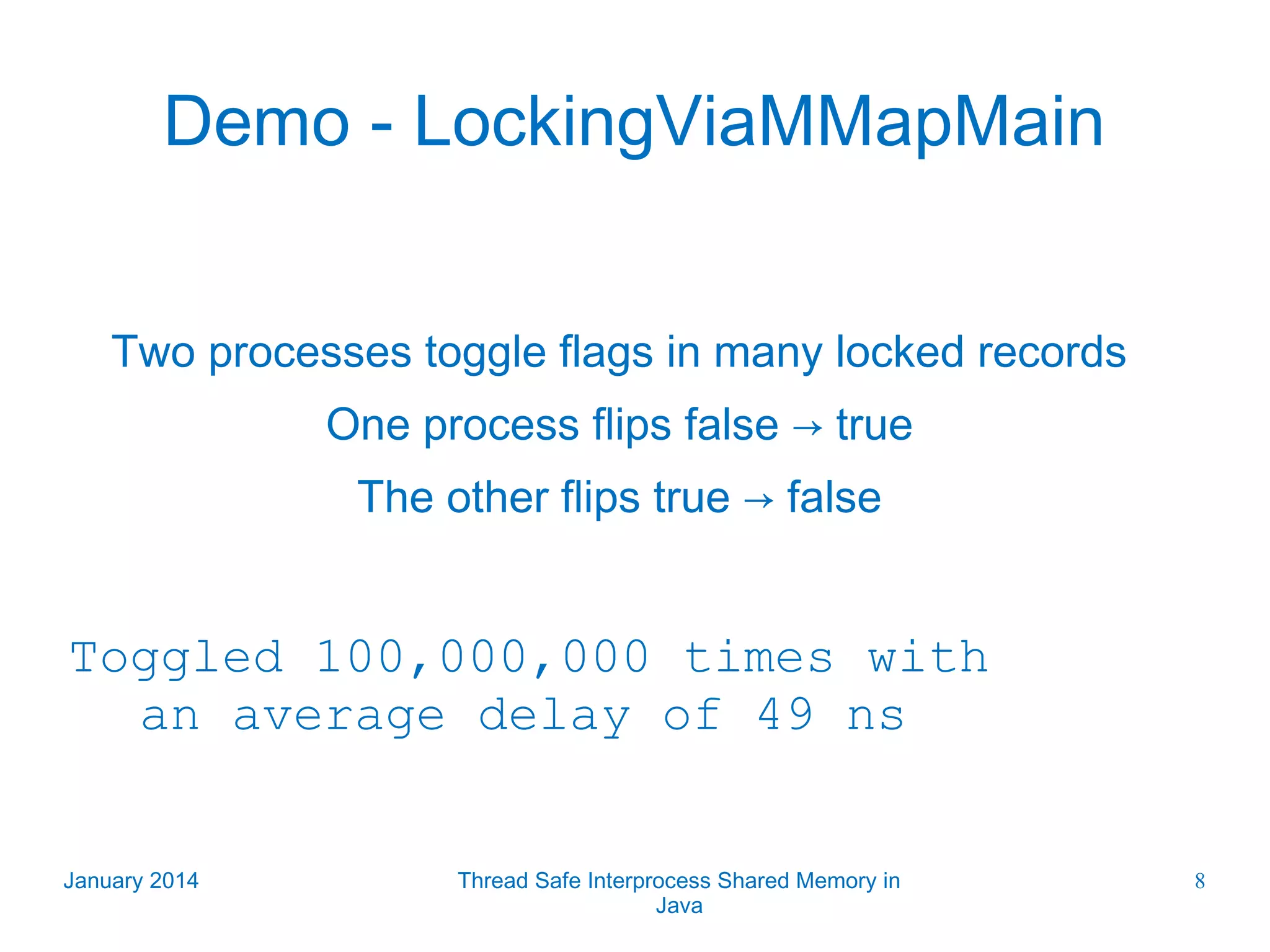 Demo - LockingViaMMapMain Two processes toggle flags in many locked records One process flips false → true The other flips true → false Toggled 100,000,000 times with an average delay of 49 ns January 2014 Thread Safe Interprocess Shared Memory in Java 8 