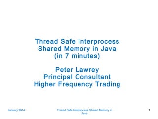 Thread Safe Interprocess
Shared Memory in Java
(in 7 minutes)
Peter Lawrey
Principal Consultant
Higher Frequency Trading

January 2014

Thread Safe Interprocess Shared Memory in
Java

1

 