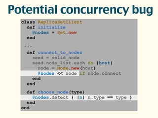 class ReplicaSetClient
def initialize
@nodes = Set.new
end
...
def connect_to_nodes
seed = valid_node
seed.node_list.each do |host|
node = Node.new(host)
@nodes << node if node.connect
end
end
def choose_node(type)
@nodes.detect { |n| n.type == type }
end
end
Potential concurrency bug
 