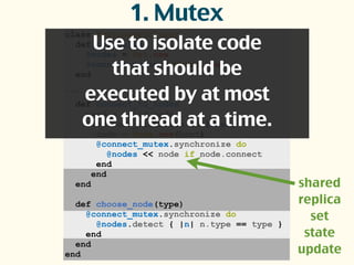 class ReplicaSetClient
def initialize
@nodes = Set.new
@connect_mutex = Mutex.new
end
...
def connect_to_nodes
seed = valid_node
seed.node_list.each do |host|
node = Node.new(host)
@connect_mutex.synchronize do
@nodes << node if node.connect
end
end
end
def choose_node(type)
@connect_mutex.synchronize do
@nodes.detect { |n| n.type == type }
end
end
end
1. Mutex
Use to isolate code
that should be
executed by at most
one thread at a time.
shared
replica
set
state
update
 