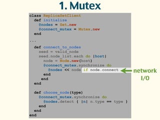 class ReplicaSetClient
def initialize
@nodes = Set.new
@connect_mutex = Mutex.new
end
...
def connect_to_nodes
seed = valid_node
seed.node_list.each do |host|
node = Node.new(host)
@connect_mutex.synchronize do
@nodes << node if node.connect
end
end
end
def choose_node(type)
@connect_mutex.synchronize do
@nodes.detect { |n| n.type == type }
end
end
end
1. Mutex
network
I/O
 