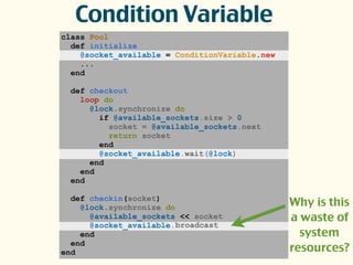 class Pool
def initialize
@socket_available = ConditionVariable.new
...
end
def checkout
loop do
@lock.synchronize do
if @available_sockets.size > 0
socket = @available_sockets.next
return socket
end
@socket_available.wait(@lock)
end
end
end
def checkin(socket)
@lock.synchronize do
@available_sockets << socket
@socket_available.
end
end
end
Condition Variable
broadcast
Why is this
a waste of
system
resources?
 