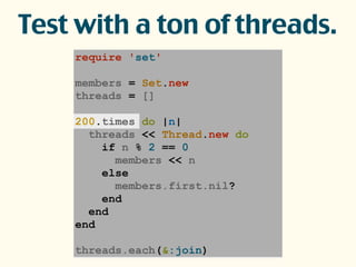 require 'set'
members = Set.new
threads = []
200.times do |n|
threads << Thread.new do
if n % 2 == 0
members << n
else
members.first.nil?
end
end
end
threads.each(&:join)
Test with a ton of threads.
 