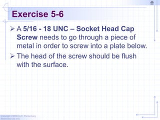 Copyright ©2006 by K. Plantenberg
Restricted use only
Exercise 5-6
 A 5/16 - 18 UNC – Socket Head Cap
Screw needs to go through a piece of
metal in order to screw into a plate below.
 The head of the screw should be flush
with the surface.
 