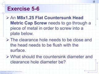 Copyright ©2006 by K. Plantenberg
Restricted use only
Exercise 5-6
 An M8x1.25 Flat Countersunk Head
Metric Cap Screw needs to go through a
piece of metal in order to screw into a
plate below.
 The clearance hole needs to be close and
the head needs to be flush with the
surface.
 What should the countersink diameter and
clearance hole diameter be?
 