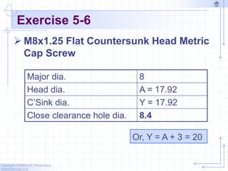 Copyright ©2006 by K. Plantenberg
Restricted use only
Exercise 5-6
 M8x1.25 Flat Countersunk Head Metric
Cap Screw
Major dia. 8
Head dia. A = 17.92
C’Sink dia. Y = 17.92
Close clearance hole dia. 8.4
Or, Y = A + 3 = 20
 