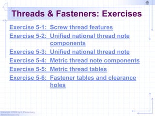Copyright ©2006 by K. Plantenberg
Restricted use only
Threads & Fasteners: Exercises
Exercise 5-1: Screw thread features
Exercise 5-2: Unified national thread note
components
Exercise 5-3: Unified national thread note
Exercise 5-4: Metric thread note components
Exercise 5-5: Metric thread tables
Exercise 5-6: Fastener tables and clearance
holes
 