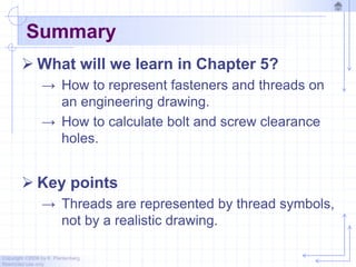 Copyright ©2006 by K. Plantenberg
Restricted use only
Summary
 What will we learn in Chapter 5?
→ How to represent fasteners and threads on
an engineering drawing.
→ How to calculate bolt and screw clearance
holes.
 Key points
→ Threads are represented by thread symbols,
not by a realistic drawing.
 