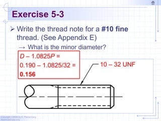 Copyright ©2006 by K. Plantenberg
Restricted use only
Exercise 5-3
 Write the thread note for a #10 fine
thread. (See Appendix E)
→ What is the minor diameter?
10 – 32 UNF
D – 1.0825P =
0.190 – 1.0825/32 =
0.156
 