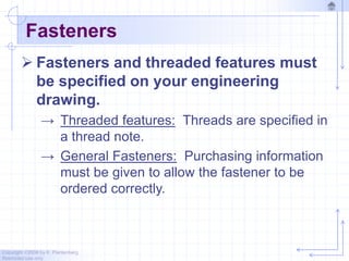 Copyright ©2006 by K. Plantenberg
Restricted use only
Fasteners
 Fasteners and threaded features must
be specified on your engineering
drawing.
→ Threaded features: Threads are specified in
a thread note.
→ General Fasteners: Purchasing information
must be given to allow the fastener to be
ordered correctly.
 
