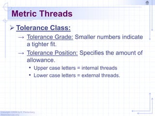 Copyright ©2006 by K. Plantenberg
Restricted use only
Metric Threads
 Tolerance Class:
→ Tolerance Grade: Smaller numbers indicate
a tighter fit.
→ Tolerance Position: Specifies the amount of
allowance.
• Upper case letters = internal threads
• Lower case letters = external threads.
 