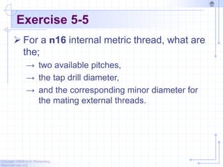 Copyright ©2006 by K. Plantenberg
Restricted use only
Exercise 5-5
 For a n16 internal metric thread, what are
the;
→ two available pitches,
→ the tap drill diameter,
→ and the corresponding minor diameter for
the mating external threads.
 