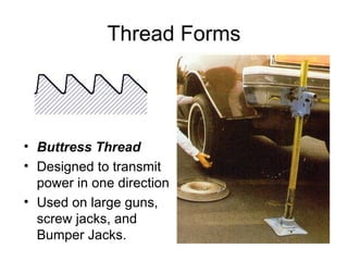 Thread Forms
• Buttress Thread
• Designed to transmit
power in one direction
• Used on large guns,
screw jacks, and
Bumper Jacks.
 