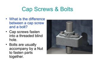 Cap Screws & Bolts
• What is the difference
between a cap screw
and a bolt?
• Cap screws fasten
into a threaded blind
hole.
• Bolts are usually
accompany by a Nut
to fasten parts
together.
 