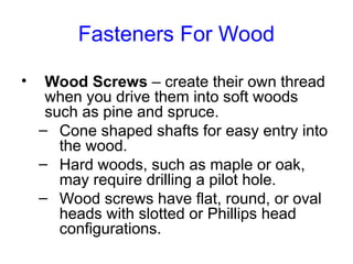 Fasteners For Wood
• Wood Screws – create their own thread
when you drive them into soft woods
such as pine and spruce.
– Cone shaped shafts for easy entry into
the wood.
– Hard woods, such as maple or oak,
may require drilling a pilot hole.
– Wood screws have flat, round, or oval
heads with slotted or Phillips head
configurations.
 