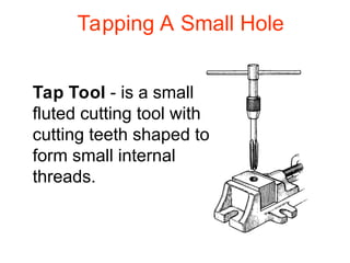 Tapping A Small Hole
Tap Tool - is a small
fluted cutting tool with
cutting teeth shaped to
form small internal
threads.
 