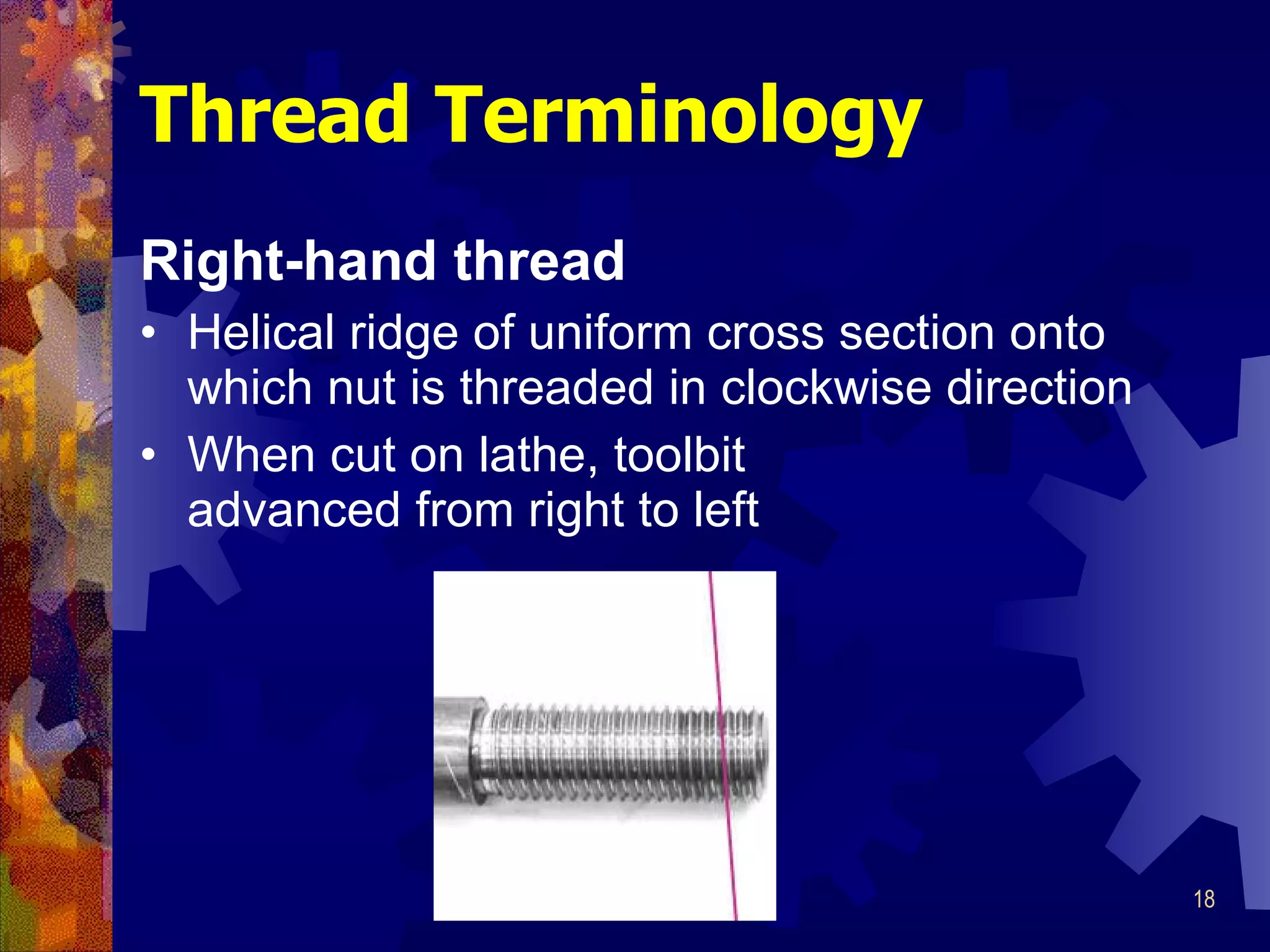 Right-hand thread Helical ridge of uniform cross section onto which nut is threaded in clockwise direction When cut on lathe, toolbit advanced from right to left Thread Terminology 