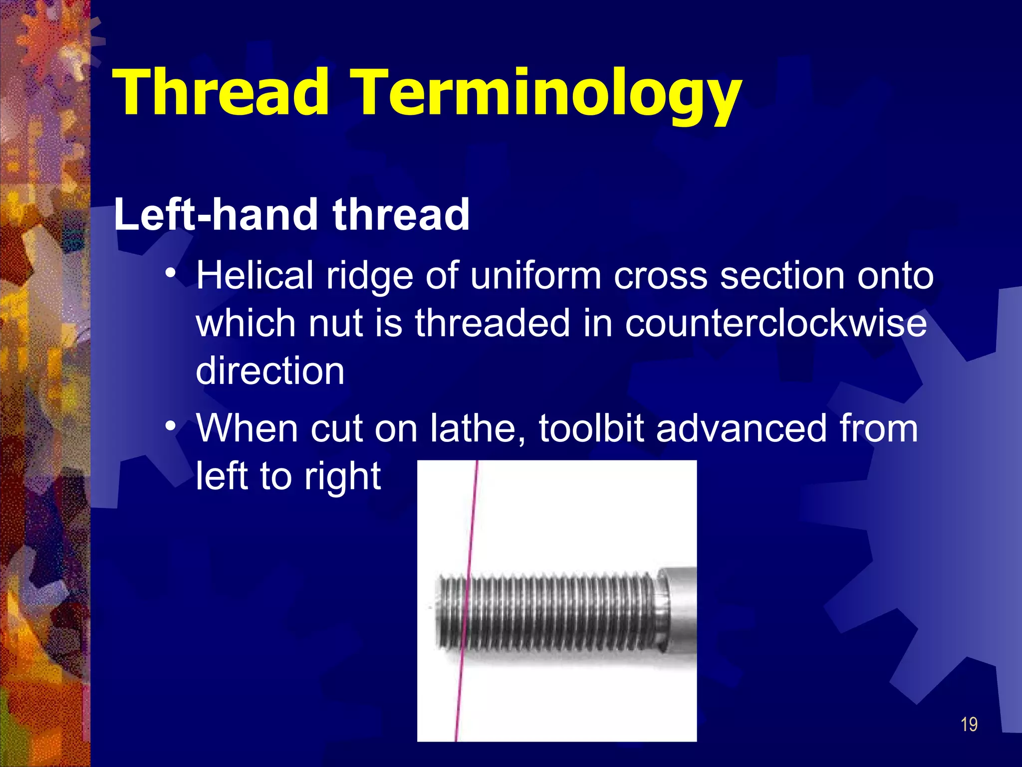 Thread Terminology Left-hand thread Helical ridge of uniform cross section onto which nut is threaded in counterclockwise direction When cut on lathe, toolbit advanced from left to right 
