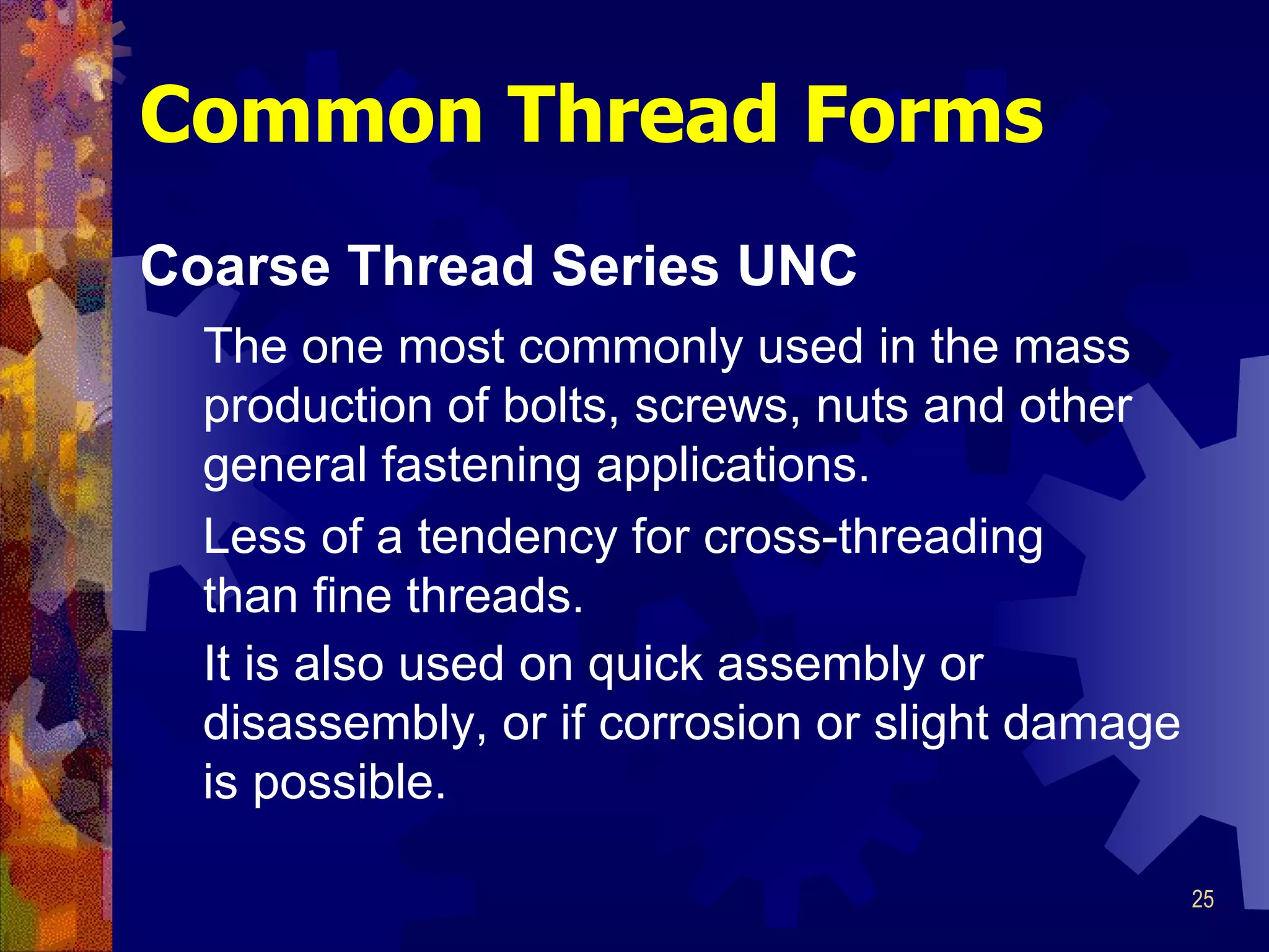 Common Thread Forms Coarse Thread Series UNC The one most commonly used in the mass production of bolts, screws, nuts and other general fastening applications.   Less of a tendency for cross-threading than fine threads. It is also used on quick assembly or disassembly, or if corrosion or slight damage is possible. 