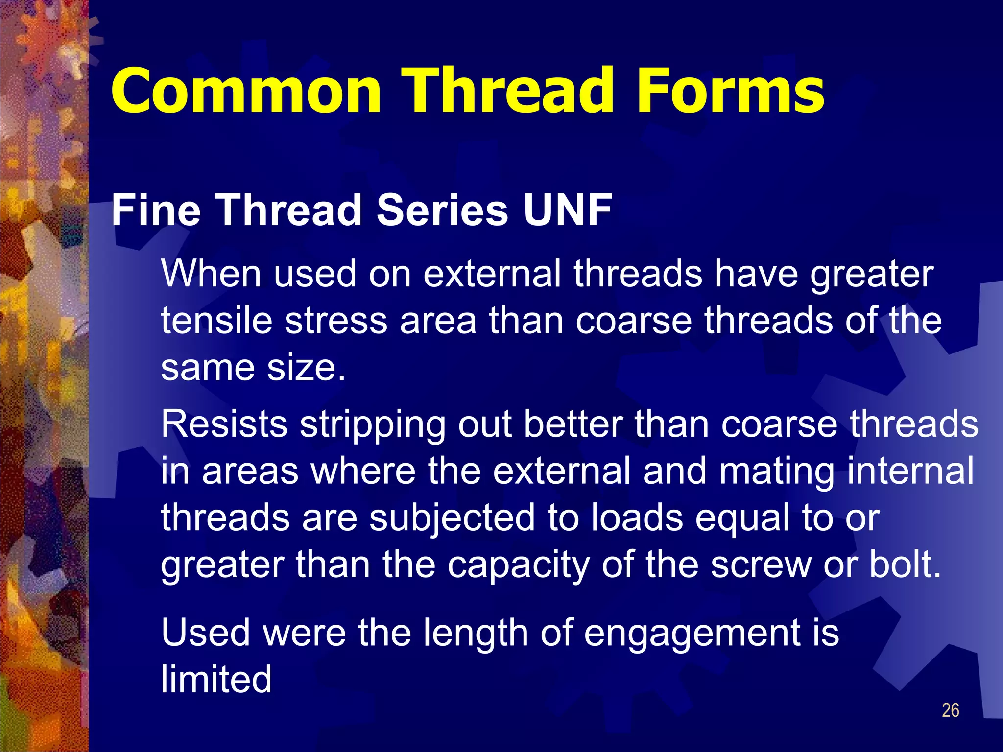 Common Thread Forms Fine Thread Series UNF When used on external threads have greater tensile stress area than coarse threads of the same size.  Resists stripping out better than coarse threads in areas where the external and mating internal threads are subjected to loads equal to or greater than the capacity of the screw or bolt.  Used were the length of engagement is limited 