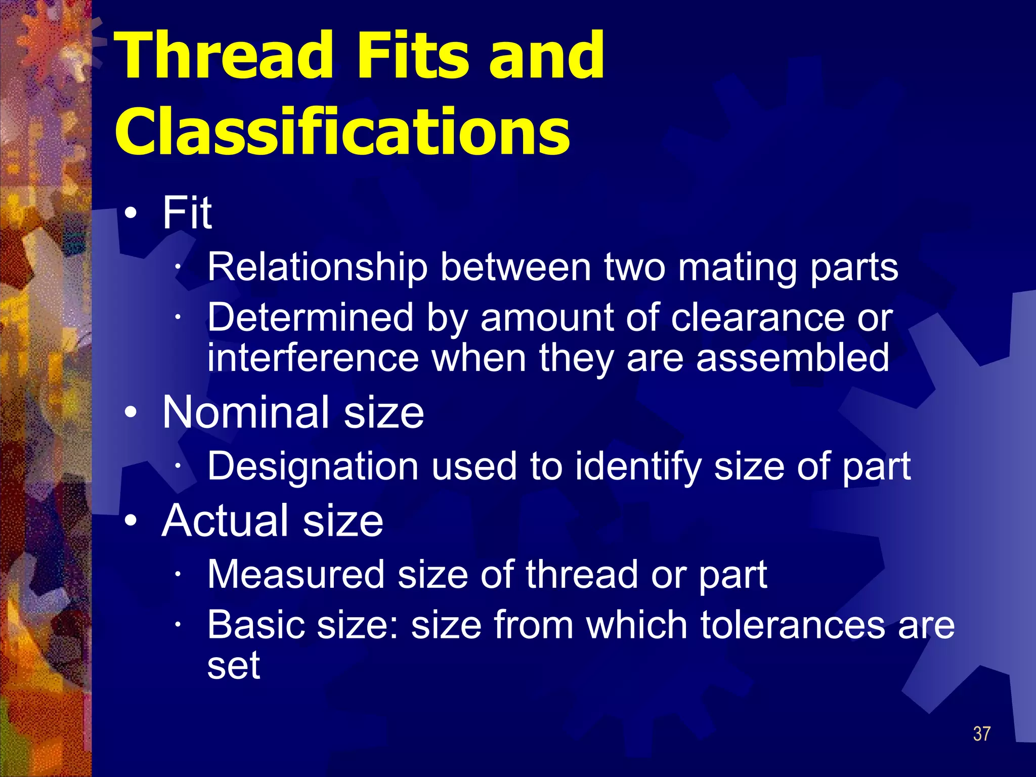 Thread Fits and Classifications Fit Relationship between two mating parts Determined by amount of clearance or interference when they are assembled Nominal size Designation used to identify size of part Actual size Measured size of thread or part Basic size: size from which tolerances are set 