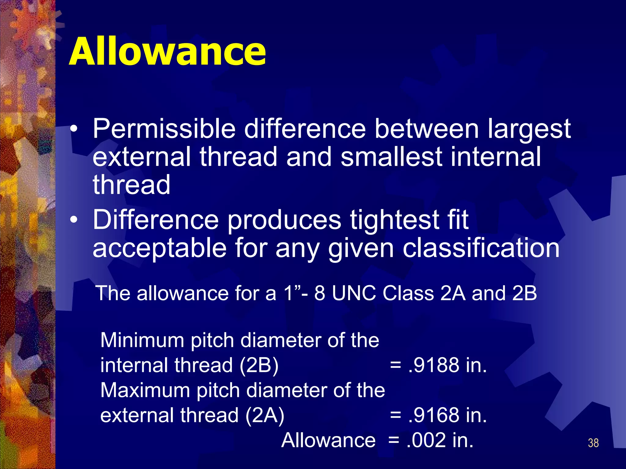Allowance Permissible difference between largest external thread and smallest internal thread Difference produces tightest fit acceptable for any given classification The allowance for a 1”-  8 UNC Class 2A and 2B Minimum pitch diameter of the internal thread (2B)  = .9188 in. Maximum pitch diameter of the external thread (2A)  = .9168 in. Allowance  = .002 in. 