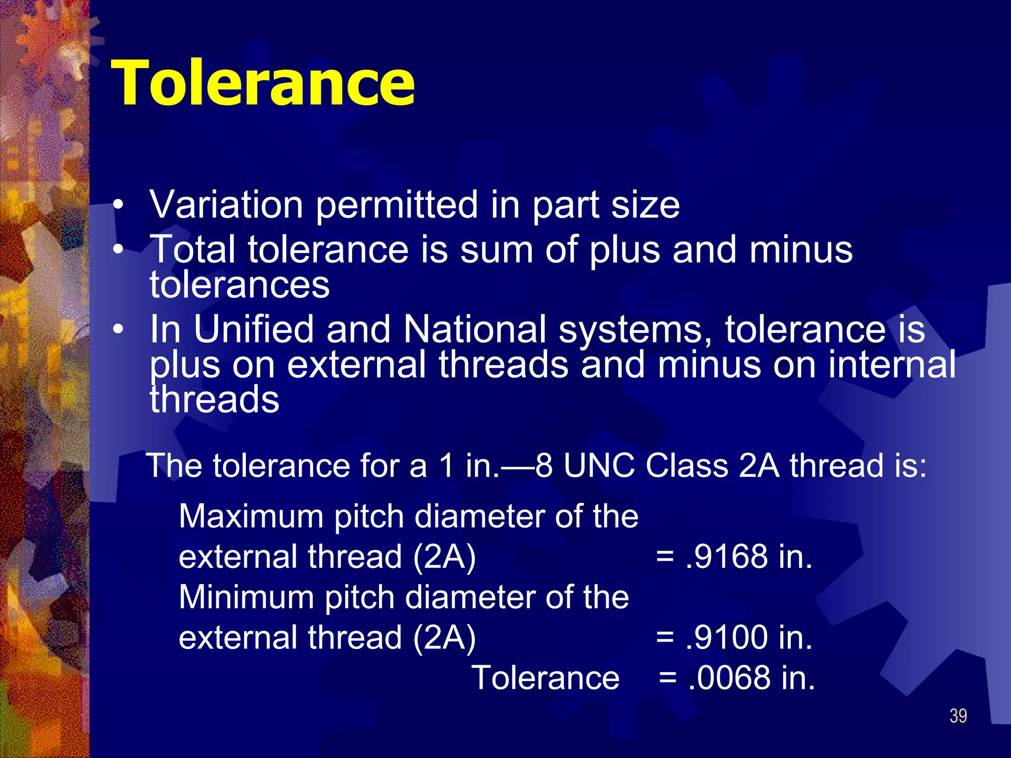 Tolerance Variation permitted in part size Total tolerance is sum of plus and minus tolerances In Unified and National systems, tolerance is plus on external threads and minus on internal threads Maximum pitch diameter of the external thread (2A)  = .9168 in. Minimum pitch diameter of the external thread (2A)  = .9100 in. Tolerance  = .0068 in. The tolerance for a 1 in. —8 UNC Class 2A thread is: 