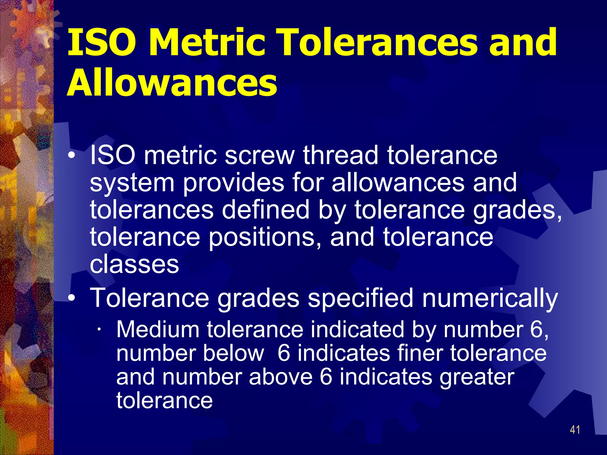 ISO Metric Tolerances and Allowances ISO metric screw thread tolerance system provides for allowances and tolerances defined by tolerance grades, tolerance positions, and tolerance classes Tolerance grades specified numerically Medium tolerance indicated by number 6, number below  6 indicates finer tolerance and number above 6 indicates greater tolerance 