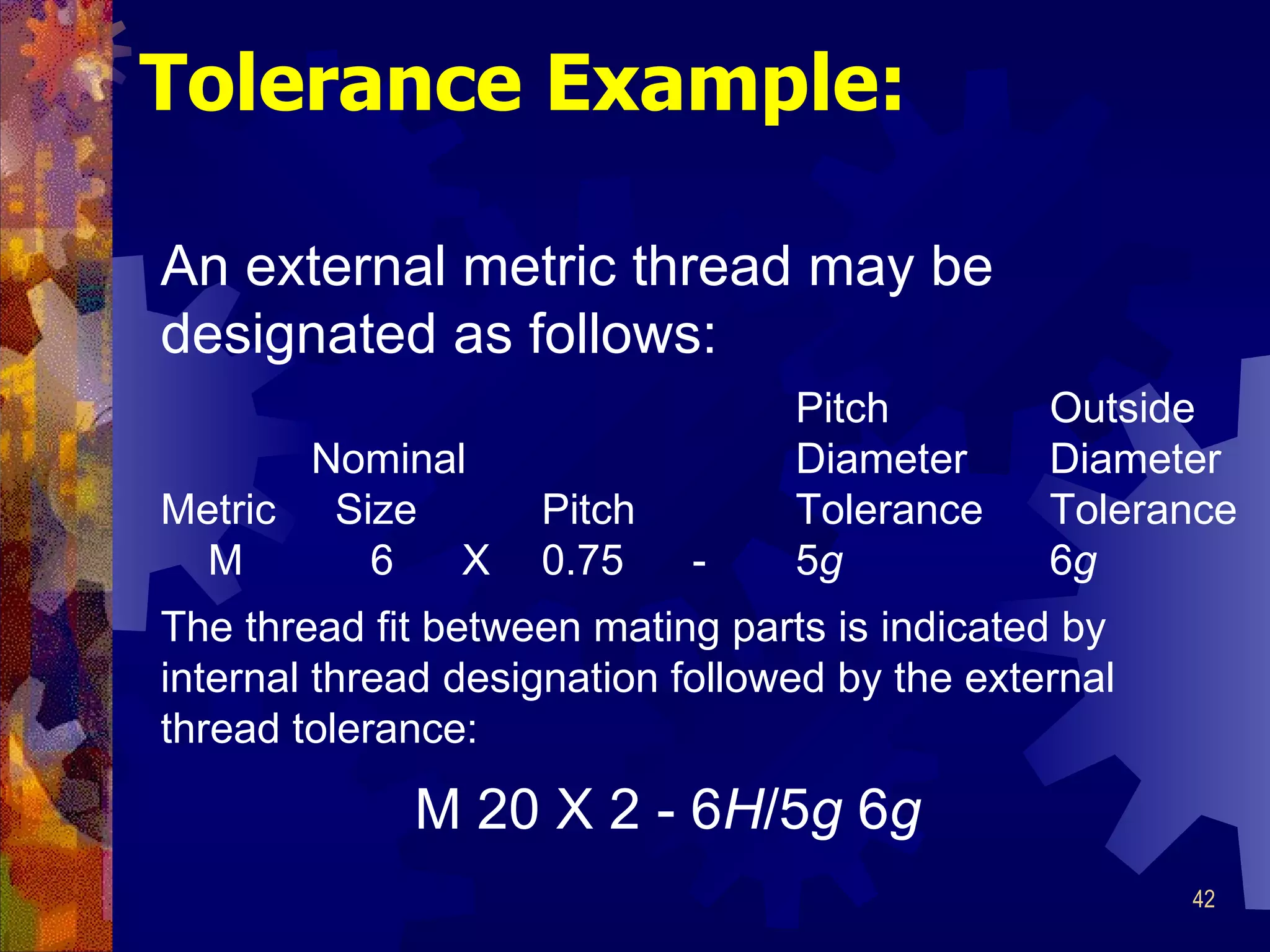 Tolerance Example: An external metric thread may be designated as follows: Pitch Outside   Nominal Diameter Diameter Metric  Size Pitch Tolerance Tolerance     M   6   X 0.75   - 5 g 6 g The thread fit between mating parts is indicated by internal thread designation followed by the external  thread tolerance: M 20 X 2 - 6 H /5 g  6 g 
