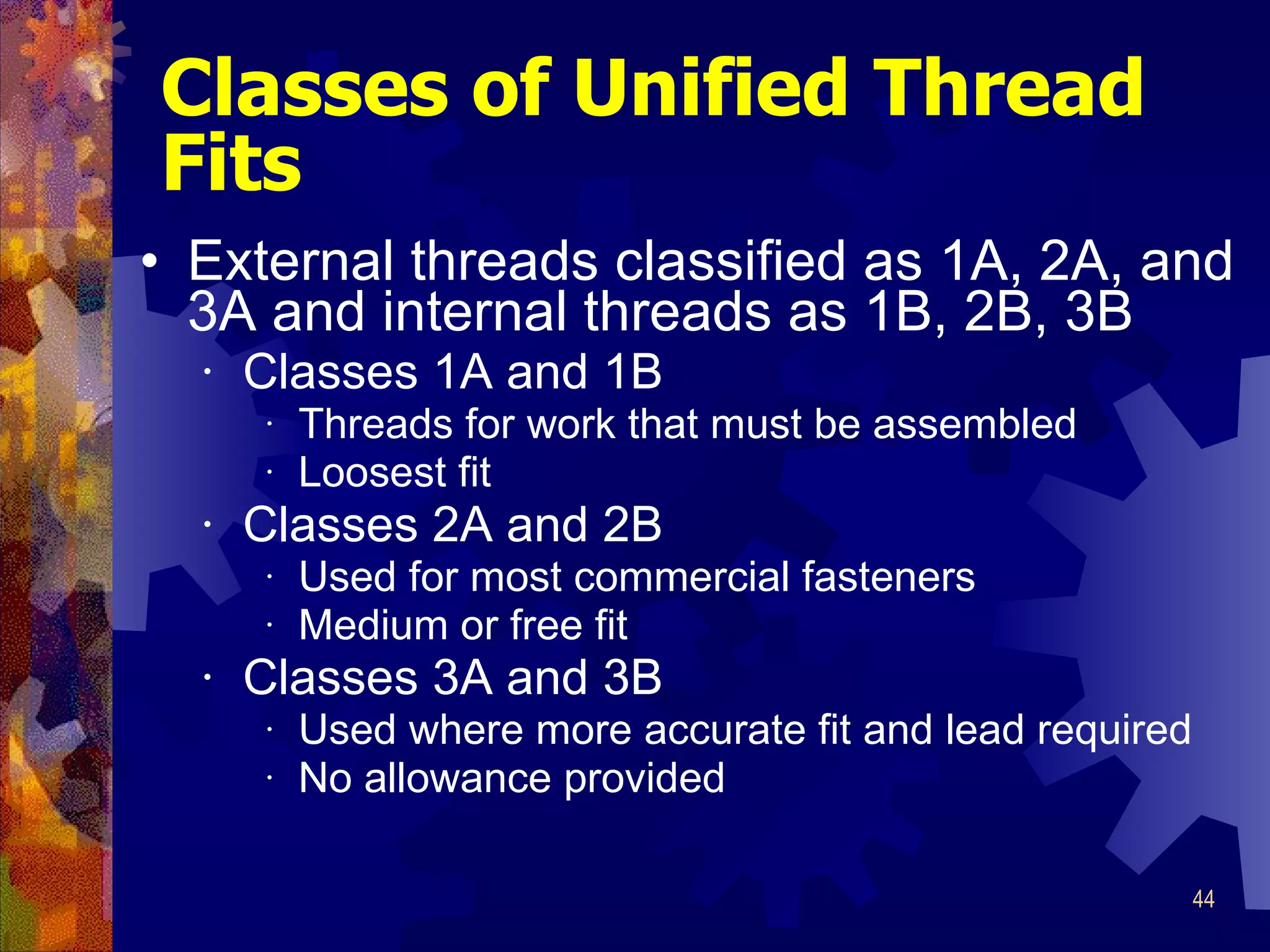 Classes of Unified Thread Fits External threads classified as 1A, 2A, and 3A and internal threads as 1B, 2B, 3B Classes 1A and 1B Threads for work that must be assembled Loosest fit Classes 2A and 2B Used for most commercial fasteners Medium or free fit Classes 3A and 3B Used where more accurate fit and lead required No allowance provided 