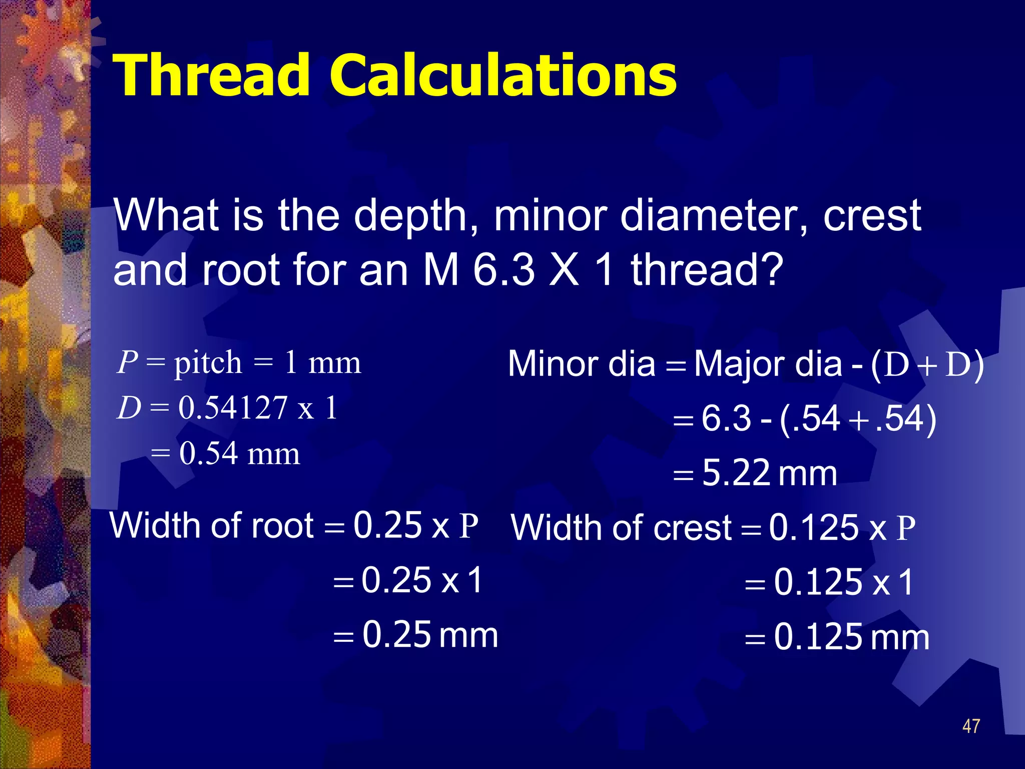 Thread Calculations P   =  pitch  =  1 mm D   =  0.54127 x 1 = 0.54 mm What is the depth, minor diameter, crest and root for an M 6.3 X 1 thread?   