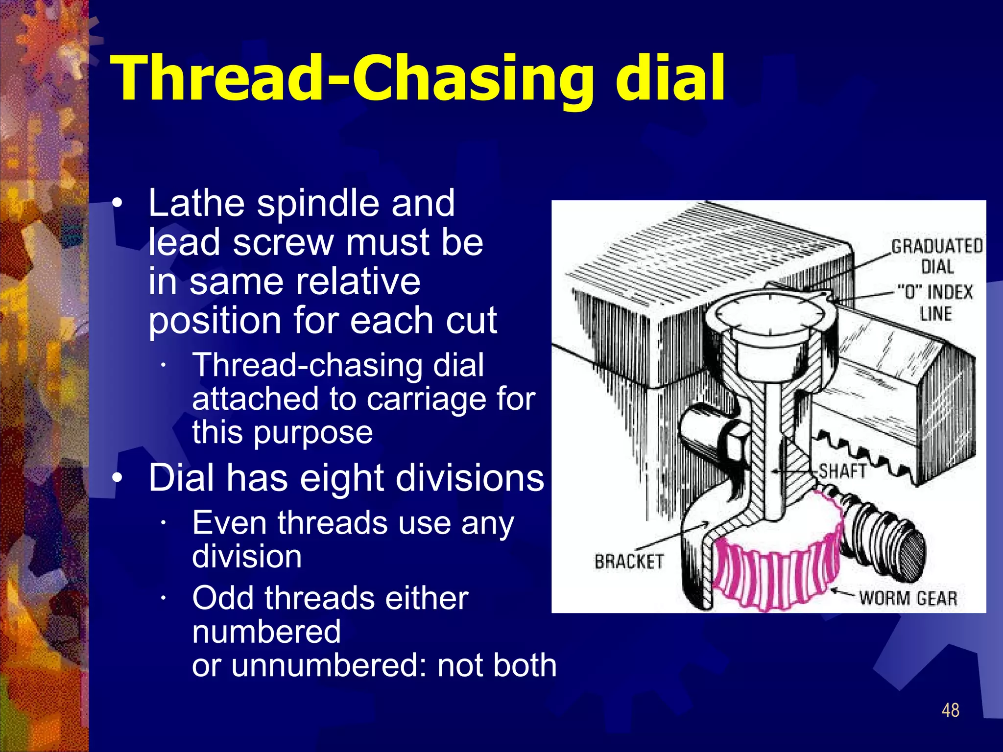 Thread-Chasing dial Lathe spindle and  lead screw must be in same relative  position for each cut Thread-chasing dial attached to carriage for this purpose Dial has eight divisions Even threads use any division Odd threads either numbered or unnumbered: not both 