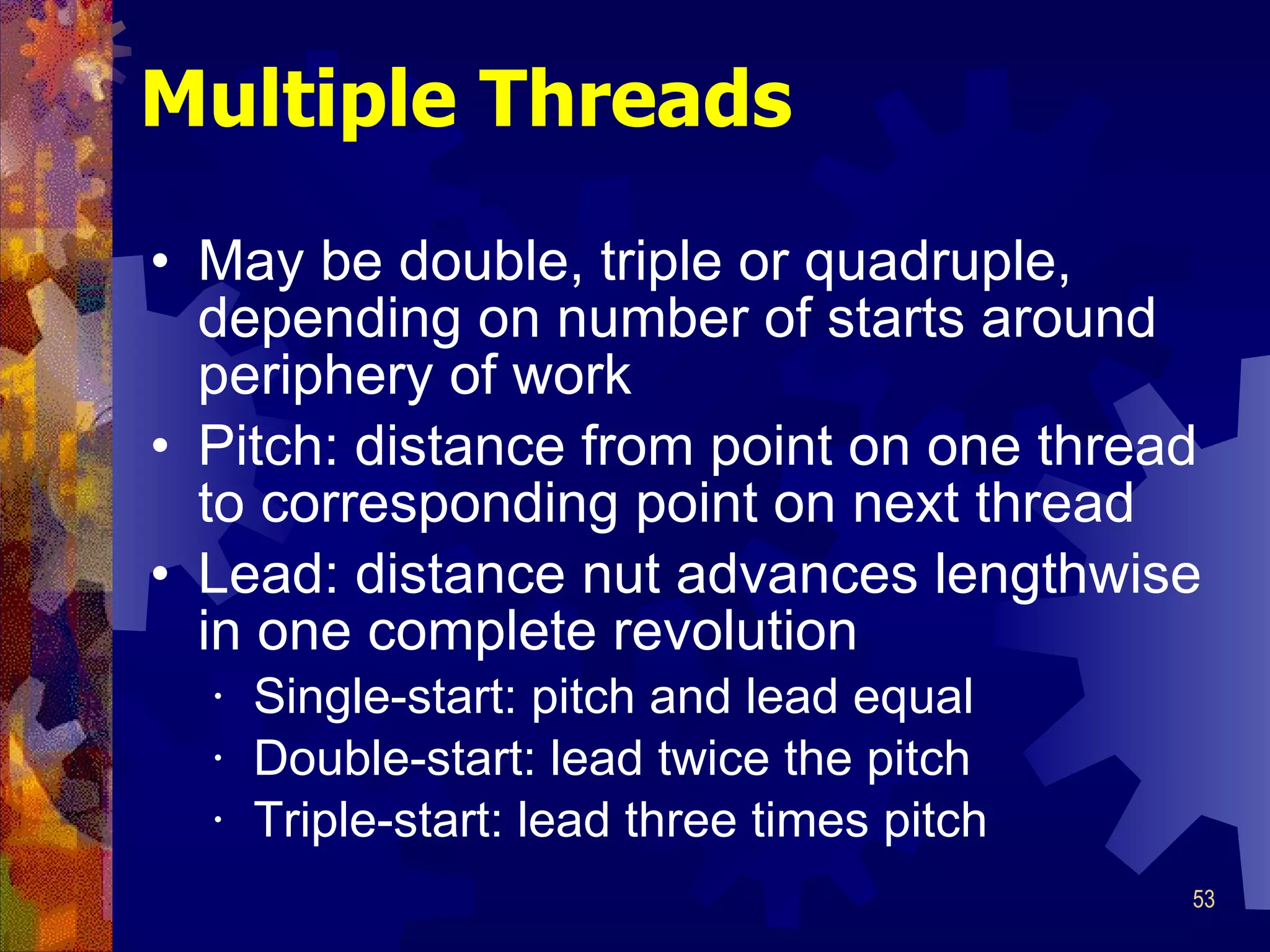 Multiple Threads May be double, triple or quadruple, depending on number of starts around periphery of work Pitch: distance from point on one thread to corresponding point on next thread Lead: distance nut advances lengthwise in one complete revolution Single-start: pitch and lead equal Double-start: lead twice the pitch Triple-start: lead three times pitch 