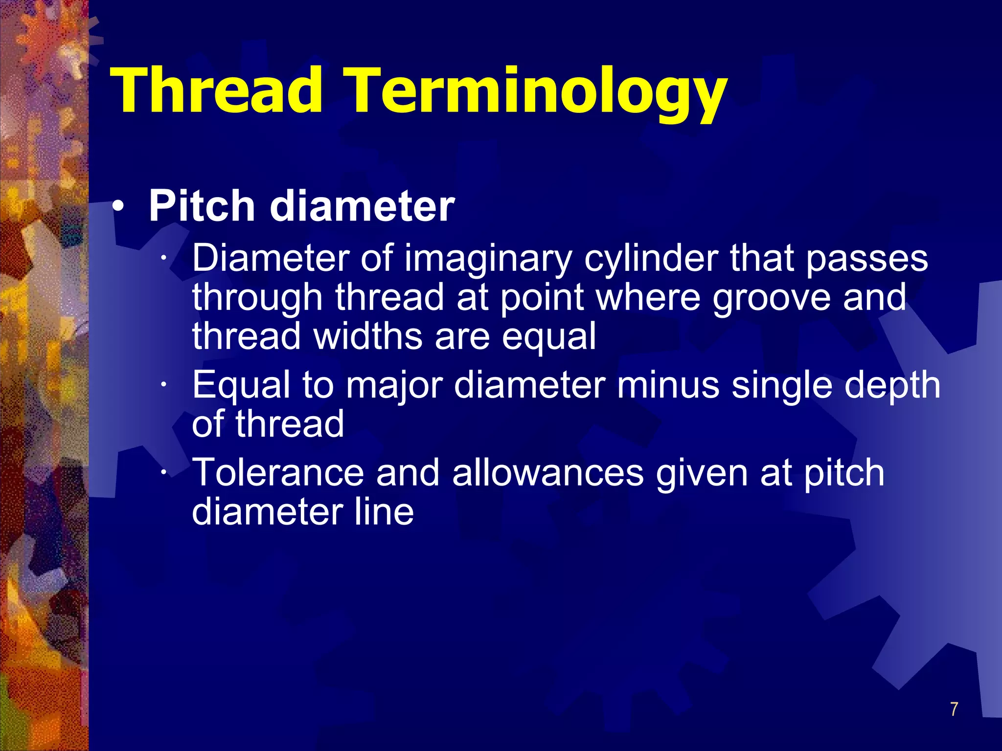 Pitch diameter Diameter of imaginary cylinder that passes through thread at point where groove and thread widths are equal Equal to major diameter minus single depth of thread Tolerance and allowances given at pitch diameter line Thread Terminology 