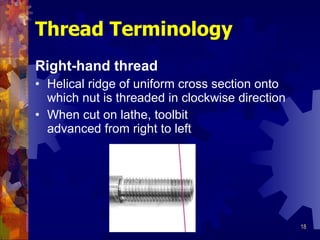 Right-hand thread Helical ridge of uniform cross section onto which nut is threaded in clockwise direction When cut on lathe, toolbit advanced from right to left Thread Terminology 