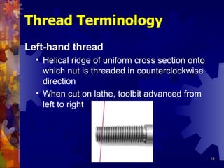 Thread Terminology Left-hand thread Helical ridge of uniform cross section onto which nut is threaded in counterclockwise direction When cut on lathe, toolbit advanced from left to right 