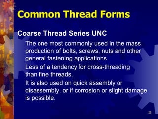 Common Thread Forms Coarse Thread Series UNC The one most commonly used in the mass production of bolts, screws, nuts and other general fastening applications.   Less of a tendency for cross-threading than fine threads. It is also used on quick assembly or disassembly, or if corrosion or slight damage is possible. 