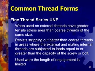 Common Thread Forms Fine Thread Series UNF When used on external threads have greater tensile stress area than coarse threads of the same size.  Resists stripping out better than coarse threads in areas where the external and mating internal threads are subjected to loads equal to or greater than the capacity of the screw or bolt.  Used were the length of engagement is limited 