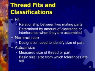 Thread Fits and Classifications Fit Relationship between two mating parts Determined by amount of clearance or interference when they are assembled Nominal size Designation used to identify size of part Actual size Measured size of thread or part Basic size: size from which tolerances are set 