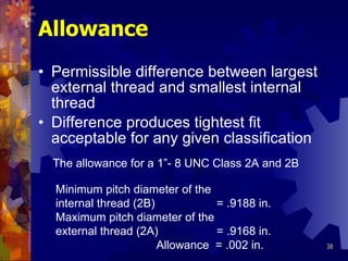 Allowance Permissible difference between largest external thread and smallest internal thread Difference produces tightest fit acceptable for any given classification The allowance for a 1”-  8 UNC Class 2A and 2B Minimum pitch diameter of the internal thread (2B)  = .9188 in. Maximum pitch diameter of the external thread (2A)  = .9168 in. Allowance  = .002 in. 