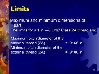 Limits Maximum and minimum dimensions of part Maximum pitch diameter of the external thread (2A)  = .9168 in.. Minimum pitch diameter of the external thread (2A)  = .9100 in. The limits for a 1 in. —8 UNC Class 2A thread are: 