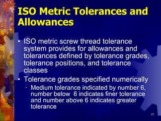 ISO Metric Tolerances and Allowances ISO metric screw thread tolerance system provides for allowances and tolerances defined by tolerance grades, tolerance positions, and tolerance classes Tolerance grades specified numerically Medium tolerance indicated by number 6, number below  6 indicates finer tolerance and number above 6 indicates greater tolerance 