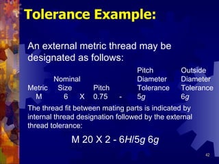 Tolerance Example: An external metric thread may be designated as follows: Pitch Outside   Nominal Diameter Diameter Metric  Size Pitch Tolerance Tolerance     M   6   X 0.75   - 5 g 6 g The thread fit between mating parts is indicated by internal thread designation followed by the external  thread tolerance: M 20 X 2 - 6 H /5 g  6 g 