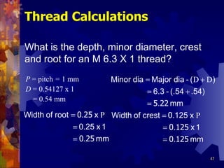 Thread Calculations P   =  pitch  =  1 mm D   =  0.54127 x 1 = 0.54 mm What is the depth, minor diameter, crest and root for an M 6.3 X 1 thread?   