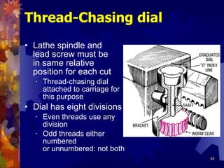Thread-Chasing dial Lathe spindle and  lead screw must be in same relative  position for each cut Thread-chasing dial attached to carriage for this purpose Dial has eight divisions Even threads use any division Odd threads either numbered or unnumbered: not both 